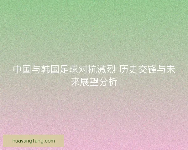 中国与韩国足球对抗激烈 历史交锋与未来展望分析